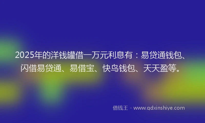2025年的洋钱罐借一万元利息有:易贷通钱包、闪借易贷通、易借宝、快鸟钱包、天天盈等。