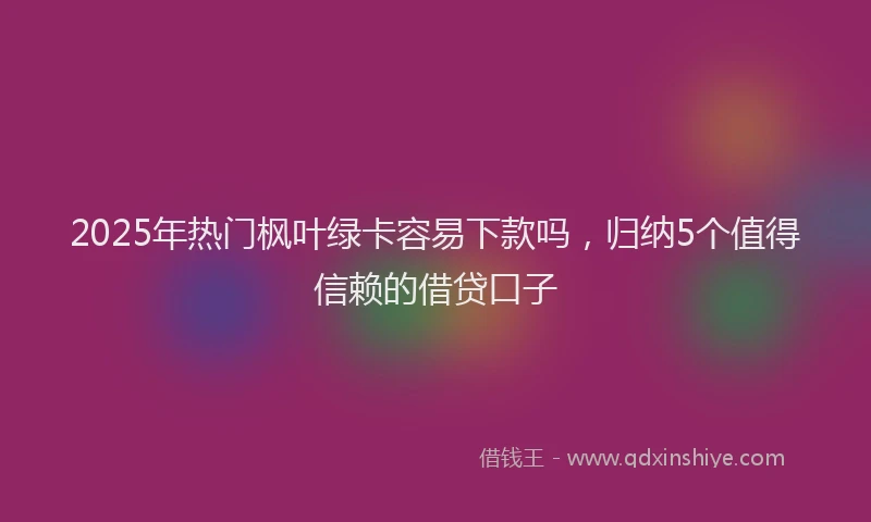 2025年热门枫叶绿卡容易下款吗，归纳5个值得信赖的借贷口子