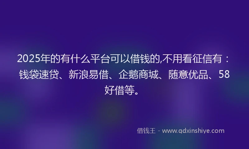 2025年的有什么平台可以借钱的,不用看征信有：钱袋速贷、新浪易借、企鹅商城、随意优品、58好借等。