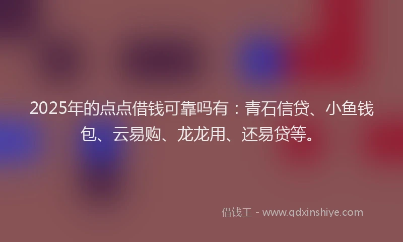 2025年的点点借钱可靠吗有：青石信贷、小鱼钱包、云易购、龙龙用、还易贷等。