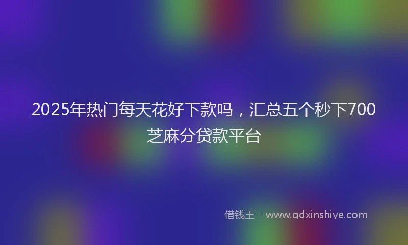 2025年热门每天花好下款吗，汇总五个秒下700芝麻分贷款平台