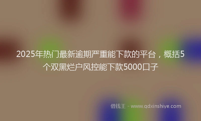 2025年热门最新逾期严重能下款的平台，概括5个双黑烂户风控能下款5000口子