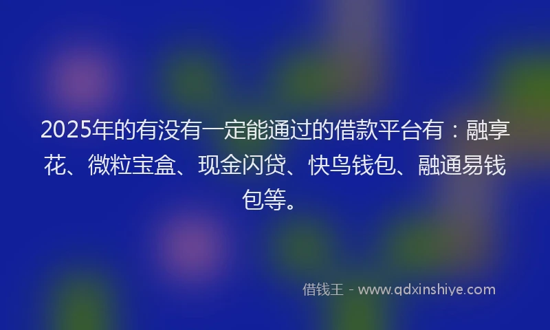 2025年的有没有一定能通过的借款平台有：融享花、微粒宝盒、现金闪贷、快鸟钱包、融通易钱包等。
