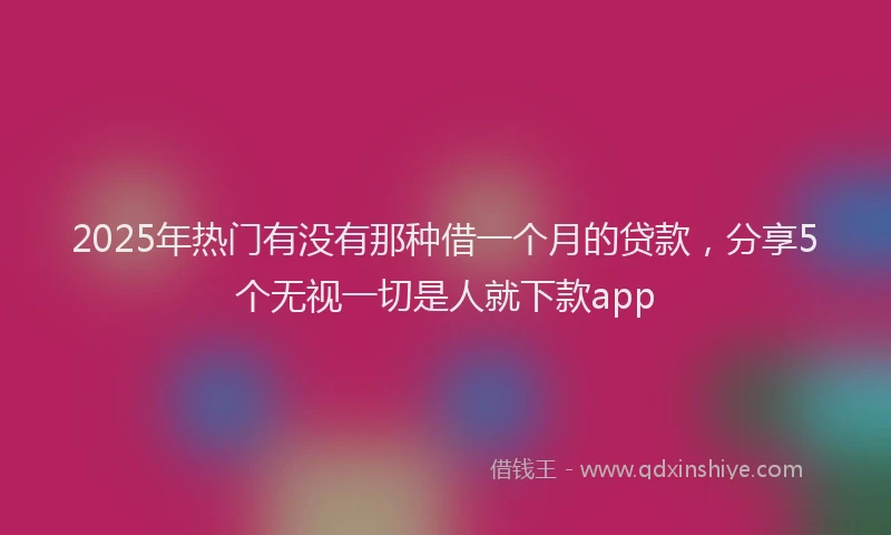 2025年热门有没有那种借一个月的贷款，分享5个无视一切是人就下款app