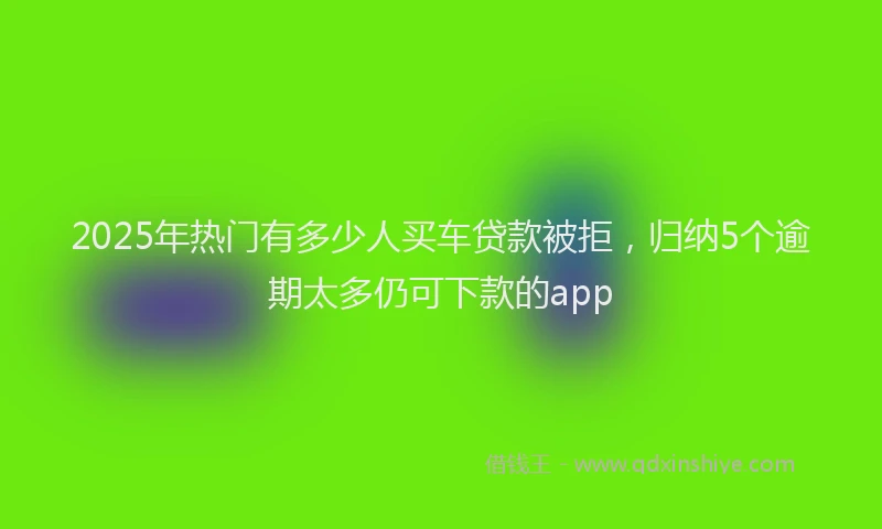 2025年热门有多少人买车贷款被拒，归纳5个逾期太多仍可下款的app