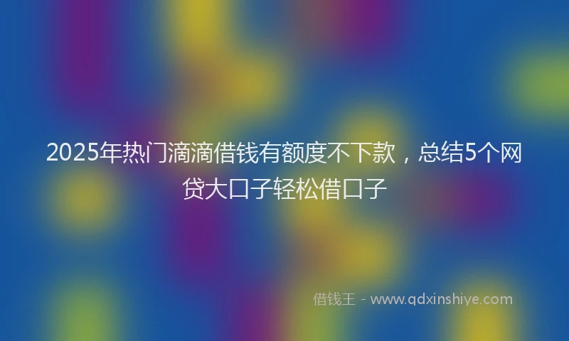 2025年热门滴滴借钱有额度不下款,总结5个网贷大口子轻松借口子