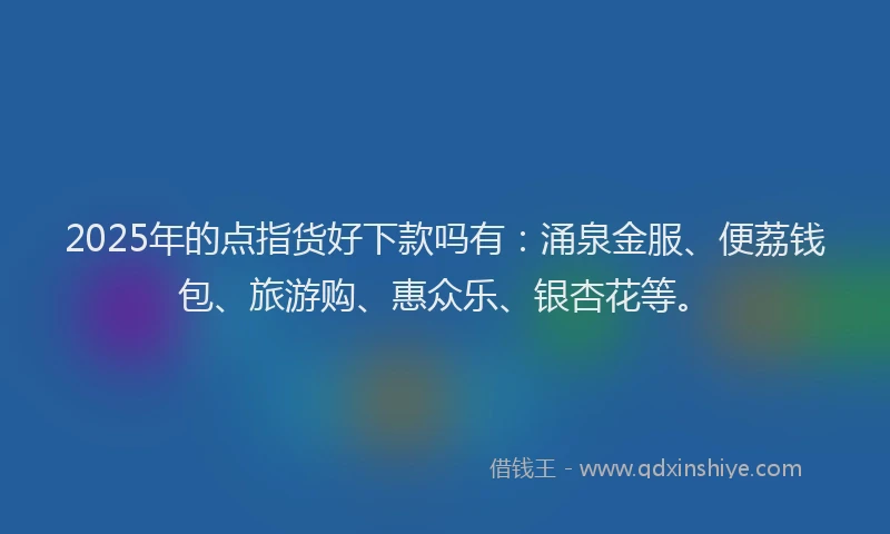 2025年的点指货好下款吗有:涌泉金服、便荔钱包、旅游购、惠众乐、银杏花等。