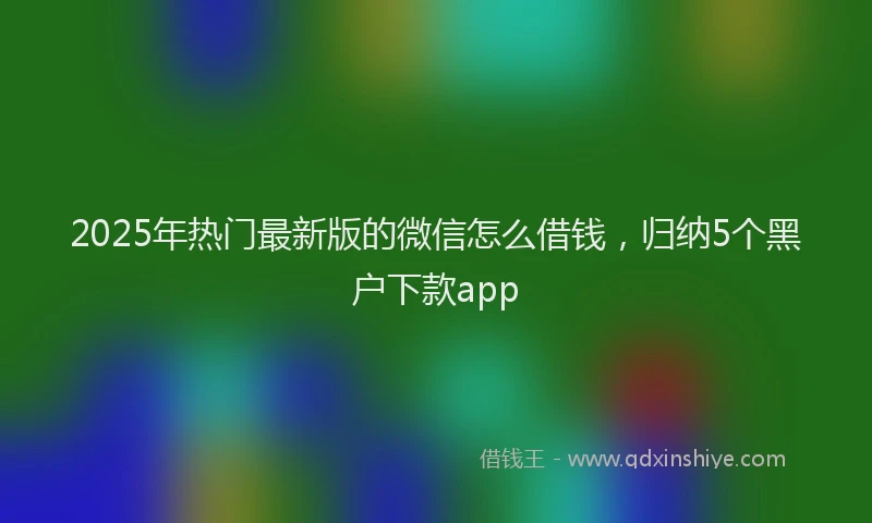 2025年热门最新版的微信怎么借钱，归纳5个黑户下款app