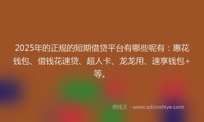 2025年的正规的短期借贷平台有哪些呢有：惠花钱包、借钱花速贷、超人卡、龙龙用、速享钱包+等。