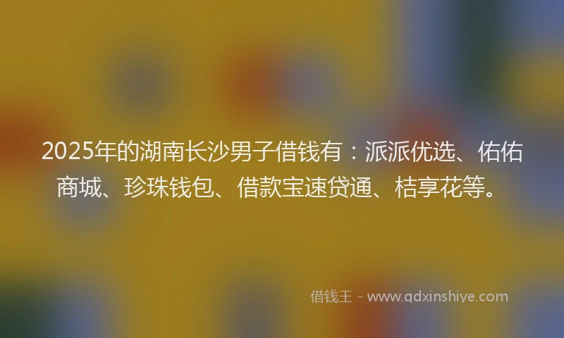 2025年的湖南长沙男子借钱有：派派优选、佑佑商城、珍珠钱包、借款宝速贷通、桔享花等。