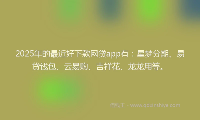 2025年的最近好下款网贷app有：星梦分期、易贷钱包、云易购、吉祥花、龙龙用等。