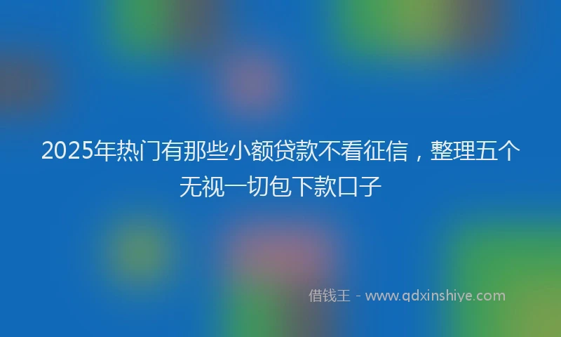 2025年热门有那些小额贷款不看征信，整理五个无视一切包下款口子