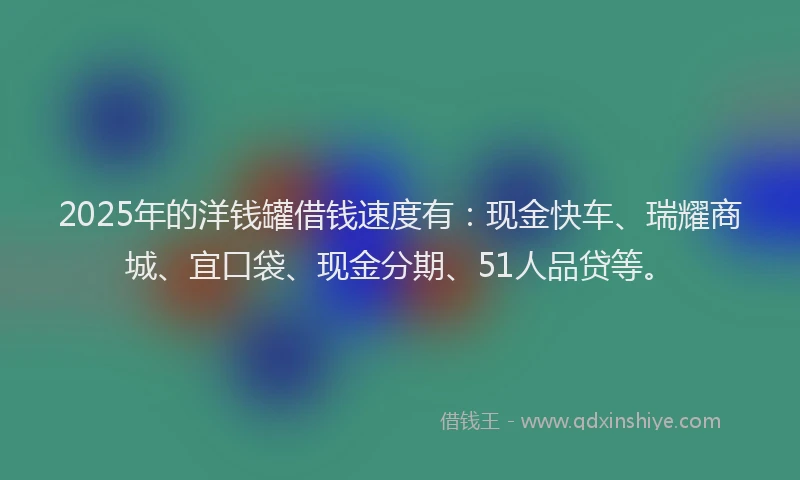 2025年的洋钱罐借钱速度有：现金快车、瑞耀商城、宜口袋、现金分期、51人品贷等。