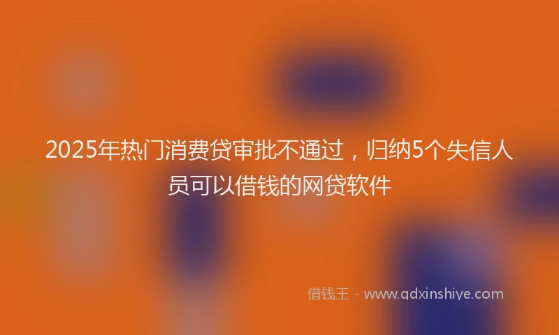 2025年热门消费贷审批不通过，归纳5个失信人员可以借钱的网贷软件