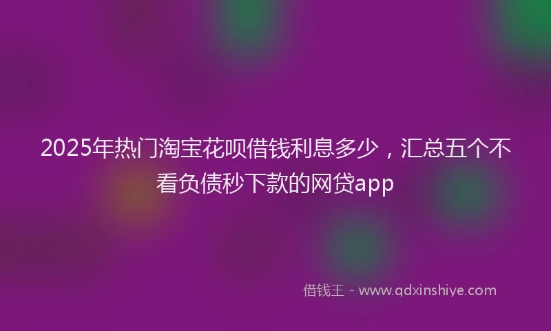 2025年热门淘宝花呗借钱利息多少，汇总五个不看负债秒下款的网贷app