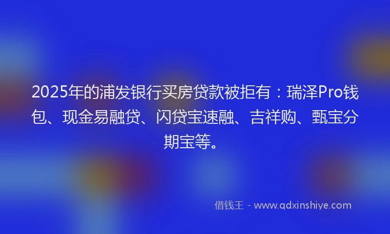 2025年的浦发银行买房贷款被拒有：瑞泽Pro钱包、现金易融贷、闪贷宝速融、吉祥购、甄宝分期宝等。