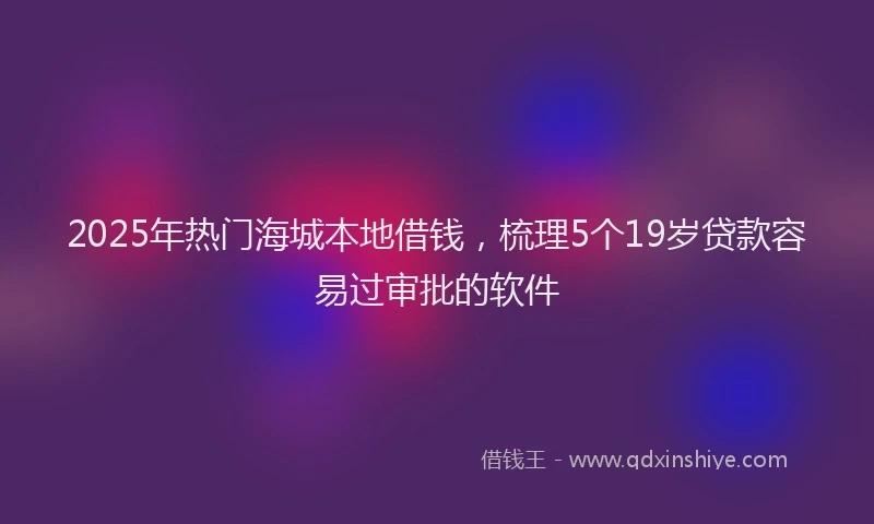 2025年热门海城本地借钱，梳理5个19岁贷款容易过审批的软件