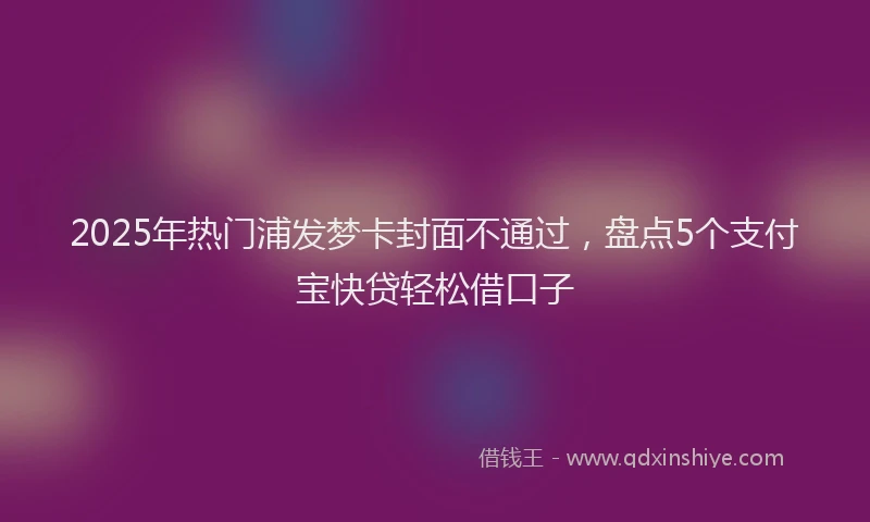 2025年热门浦发梦卡封面不通过，盘点5个支付宝快贷轻松借口子