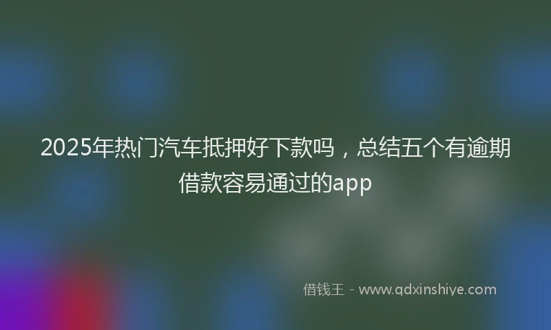 2025年热门汽车抵押好下款吗,总结五个有逾期借款容易通过的app
