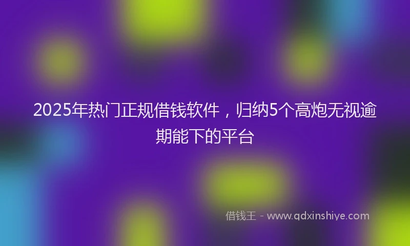 2025年热门正规借钱软件,归纳5个高炮无视逾期能下的平台