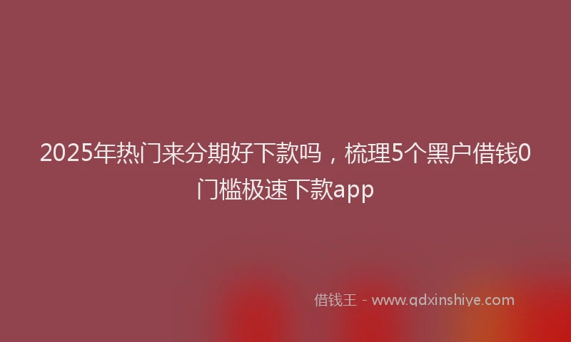 2025年热门来分期好下款吗，梳理5个黑户借钱0门槛极速下款app