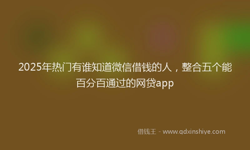 2025年热门有谁知道微信借钱的人，整合五个能百分百通过的网贷app