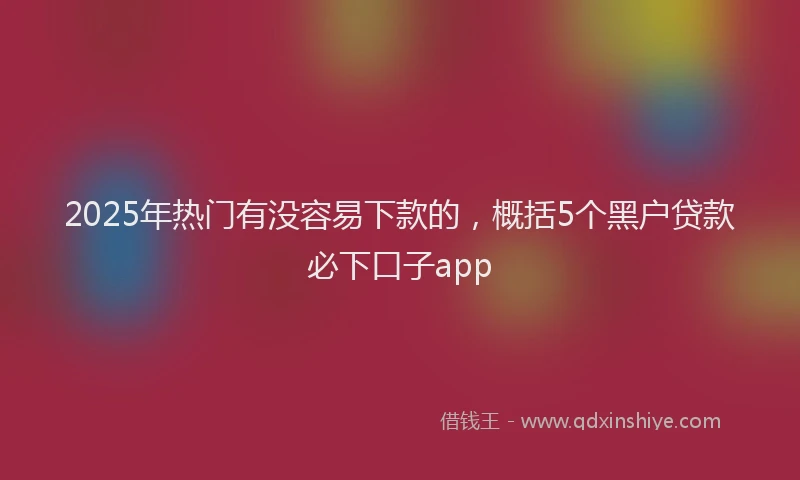 2025年热门有没容易下款的，概括5个黑户贷款必下口子app