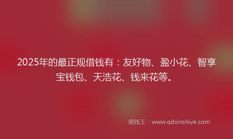 2025年的最正规借钱有：友好物、盈小花、智享宝钱包、天浩花、钱来花等。