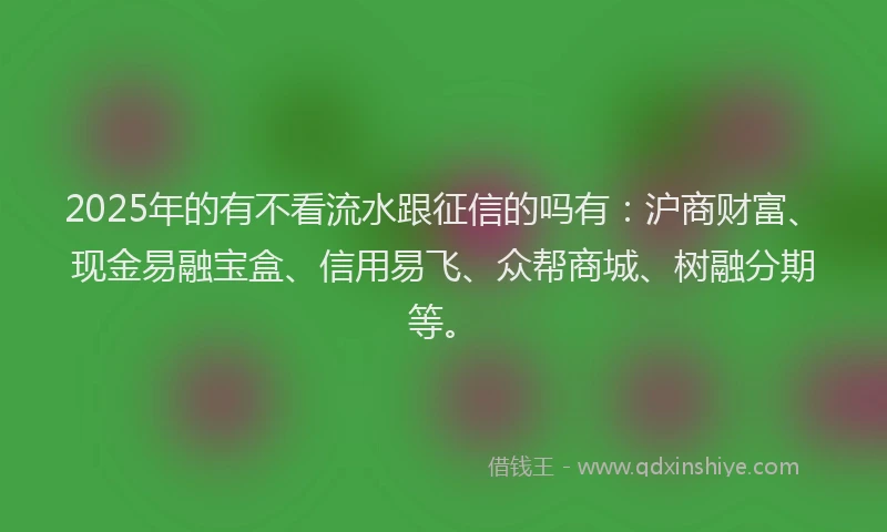 2025年的有不看流水跟征信的吗有：沪商财富、现金易融宝盒、信用易飞、众帮商城、树融分期等。
