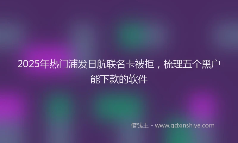 2025年热门浦发日航联名卡被拒，梳理五个黑户能下款的软件