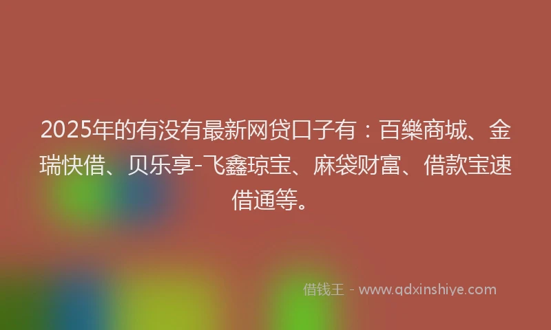 2025年的有没有最新网贷口子有：百樂商城、金瑞快借、贝乐享-飞鑫琼宝、麻袋财富、借款宝速借通等。