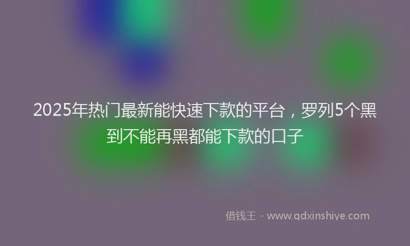 2025年热门最新能快速下款的平台，罗列5个黑到不能再黑都能下款的口子