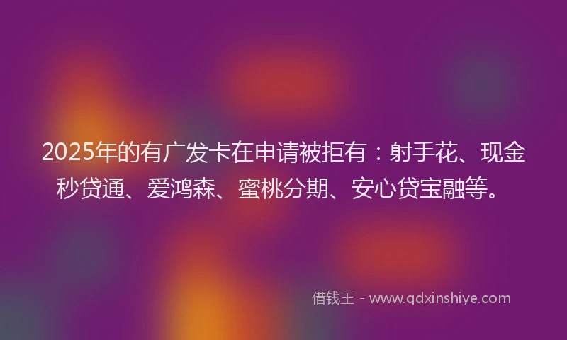 2025年的有广发卡在申请被拒有：射手花、现金秒贷通、爱鸿森、蜜桃分期、安心贷宝融等。