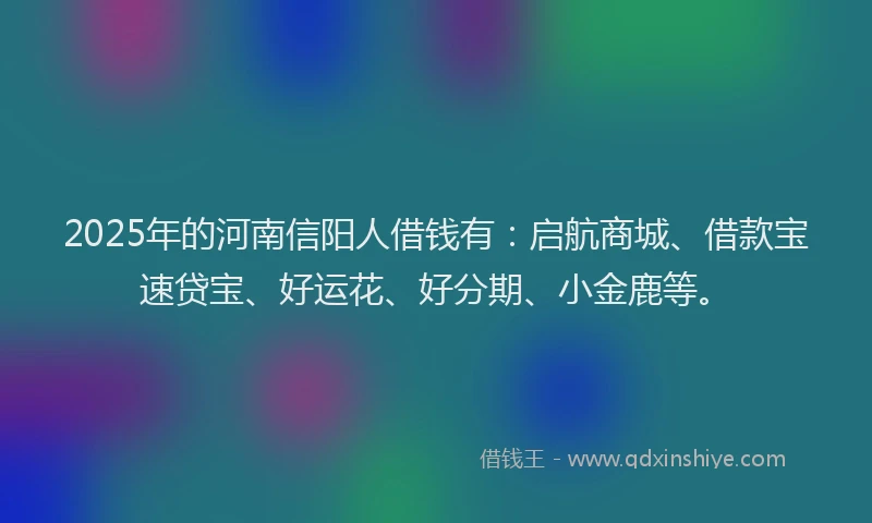2025年的河南信阳人借钱有：启航商城、借款宝速贷宝、好运花、好分期、小金鹿等。