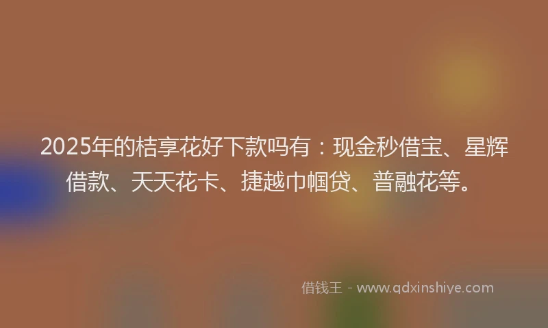 2025年的桔享花好下款吗有：现金秒借宝、星辉借款、天天花卡、捷越巾帼贷、普融花等。