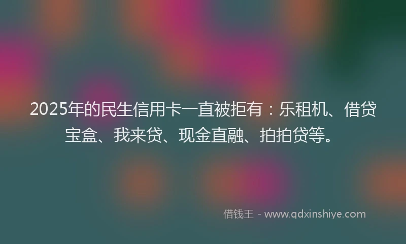 2025年的民生信用卡一直被拒有:乐租机、借贷宝盒、我来贷、现金直融、拍拍贷等。