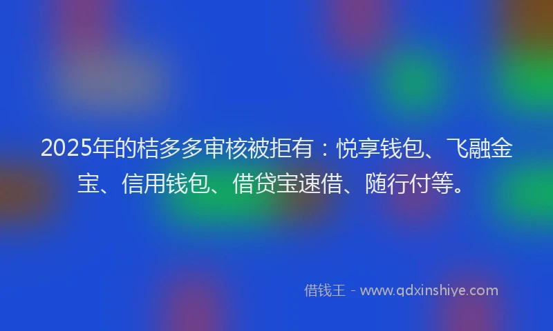 2025年的桔多多审核被拒有：悦享钱包、飞融金宝、信用钱包、借贷宝速借、随行付等。