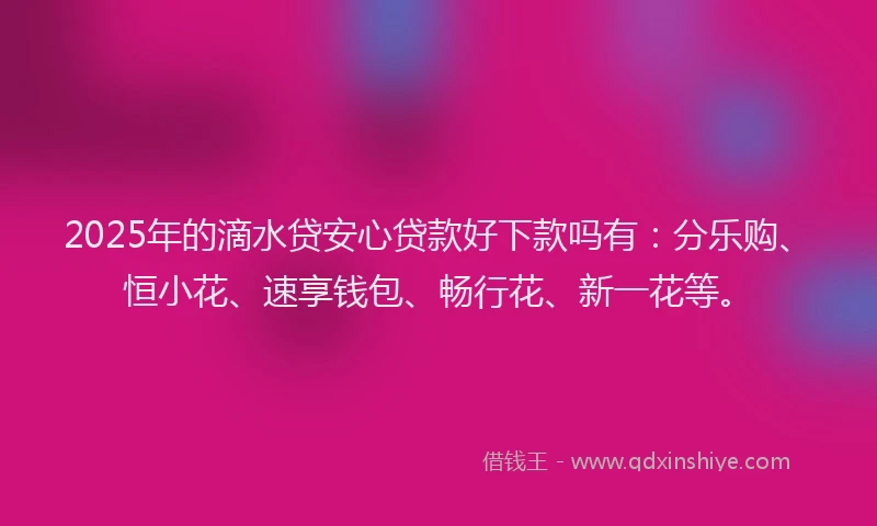 2025年的滴水贷安心贷款好下款吗有：分乐购、恒小花、速享钱包、畅行花、新一花等。