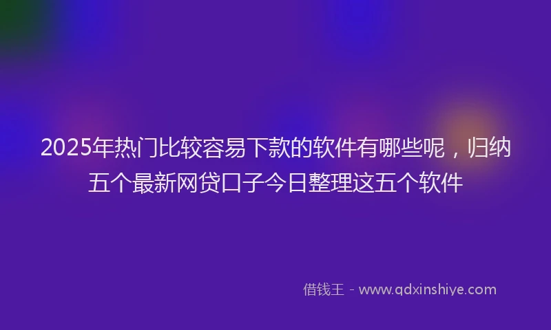 2025年热门比较容易下款的软件有哪些呢，归纳五个最新网贷口子今日整理这五个软件
