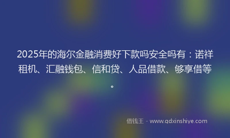 2025年的海尔金融消费好下款吗安全吗有：诺祥租机、汇融钱包、信和贷、人品借款、够享借等。