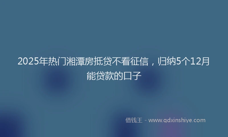 2025年热门湘潭房抵贷不看征信，归纳5个12月能贷款的口子