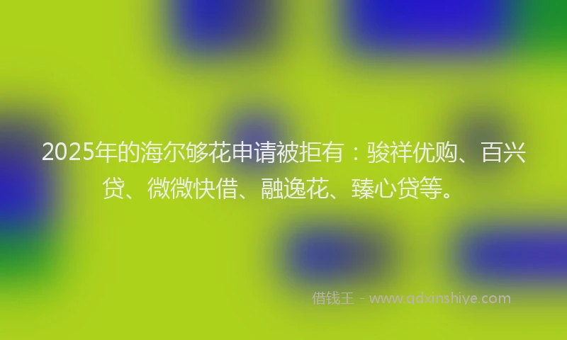 2025年的海尔够花申请被拒有：骏祥优购、百兴贷、微微快借、融逸花、臻心贷等。