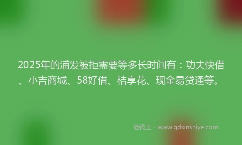 2025年的浦发被拒需要等多长时间有：功夫快借、小吉商城、58好借、桔享花、现金易贷通等。