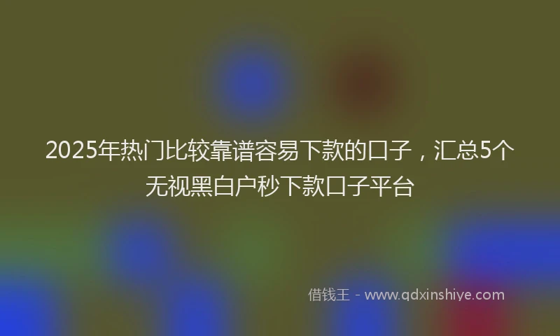 2025年热门比较靠谱容易下款的口子,汇总5个无视黑白户秒下款口子平台