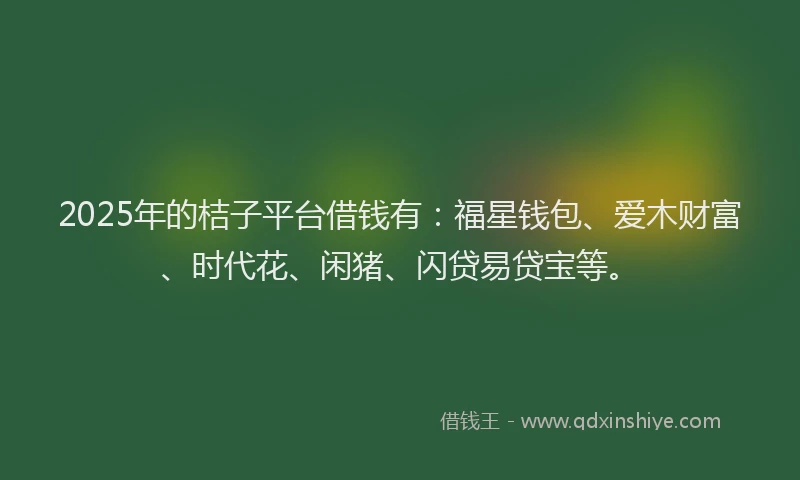 2025年的桔子平台借钱有：福星钱包、爱木财富、时代花、闲猪、闪贷易贷宝等。