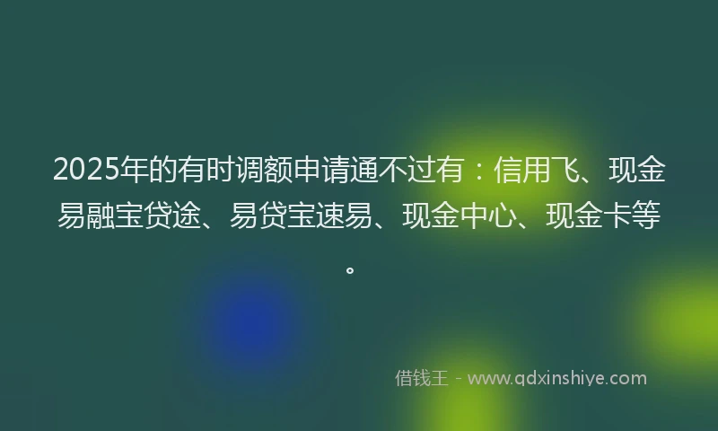 2025年的有时调额申请通不过有:信用飞、现金易融宝贷途、易贷宝速易、现金中心、现金卡等。