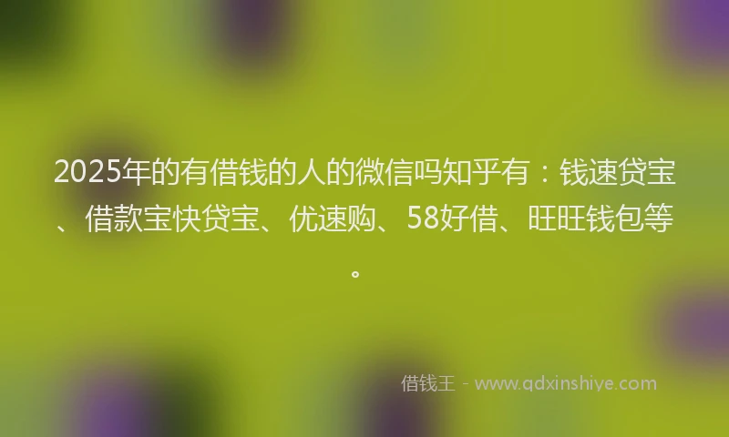 2025年的有借钱的人的微信吗知乎有：钱速贷宝、借款宝快贷宝、优速购、58好借、旺旺钱包等。
