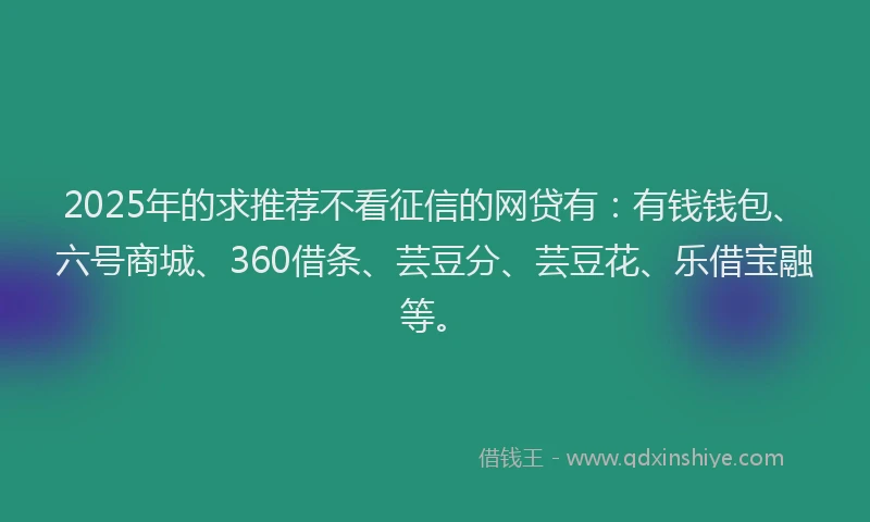 2025年的求推荐不看征信的网贷有：有钱钱包、六号商城、360借条、芸豆分、芸豆花、乐借宝融等。