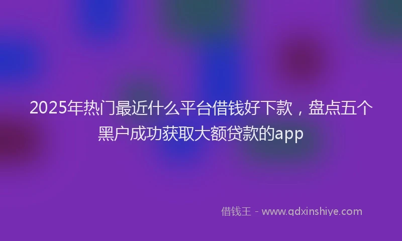 2025年热门最近什么平台借钱好下款，盘点五个黑户成功获取大额贷款的app