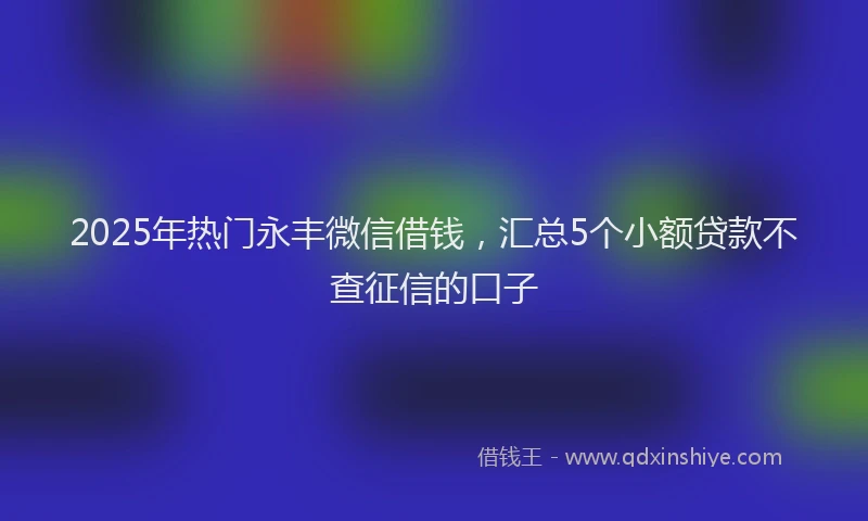 2025年热门永丰微信借钱，汇总5个小额贷款不查征信的口子